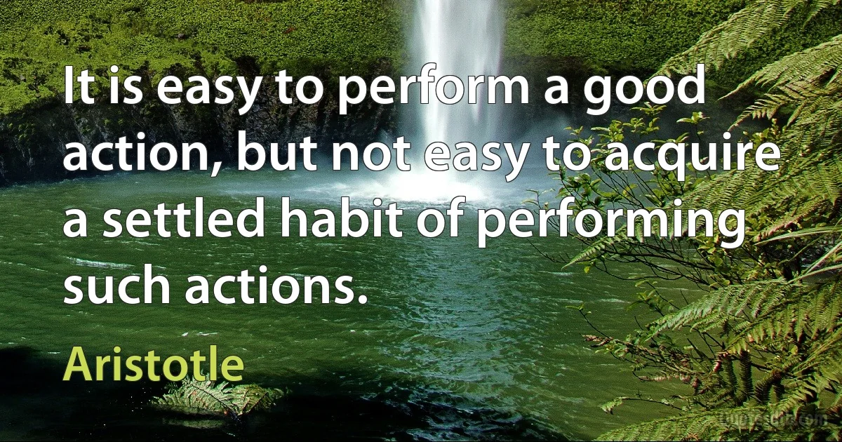 It is easy to perform a good action, but not easy to acquire a settled habit of performing such actions. (Aristotle)