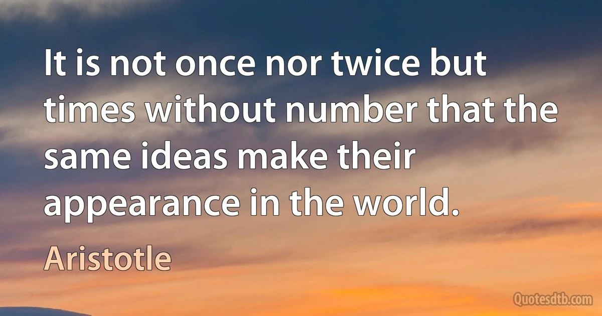 It is not once nor twice but times without number that the same ideas make their appearance in the world. (Aristotle)