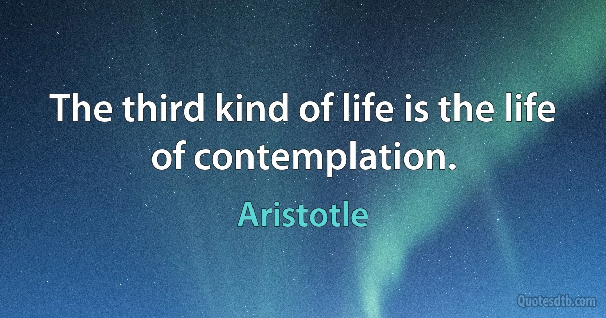 The third kind of life is the life of contemplation. (Aristotle)