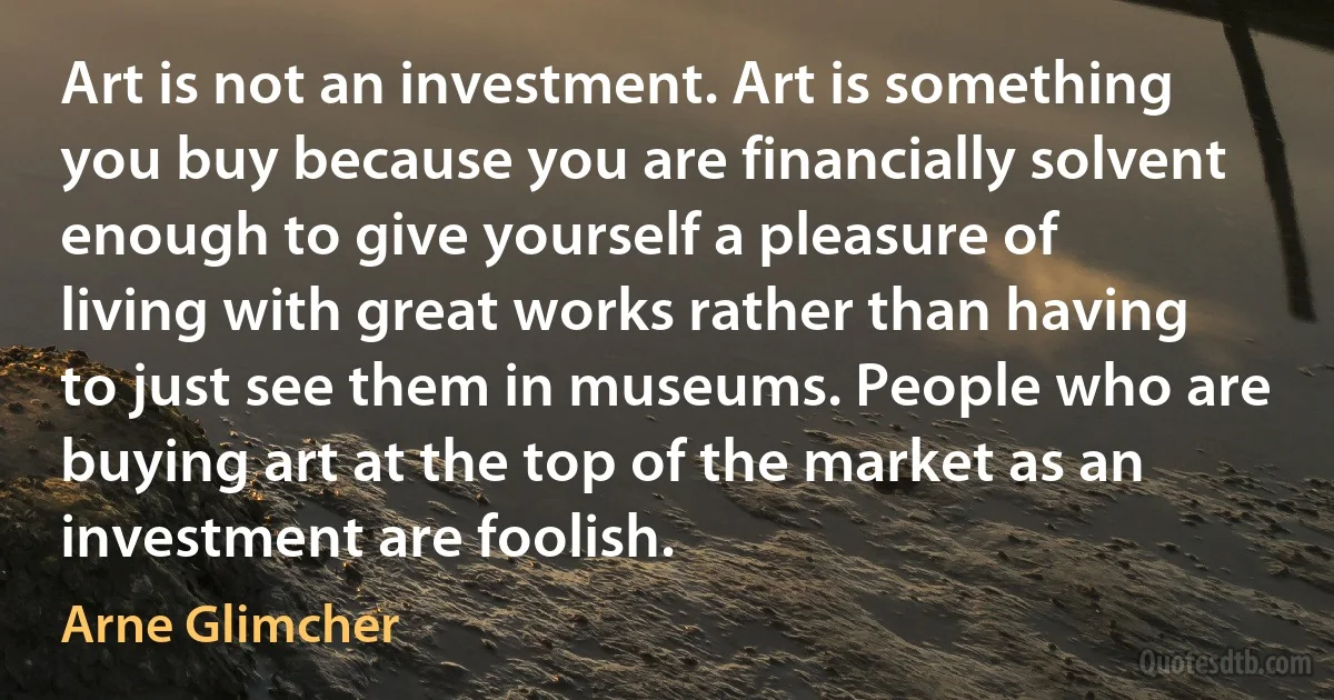 Art is not an investment. Art is something you buy because you are financially solvent enough to give yourself a pleasure of living with great works rather than having to just see them in museums. People who are buying art at the top of the market as an investment are foolish. (Arne Glimcher)