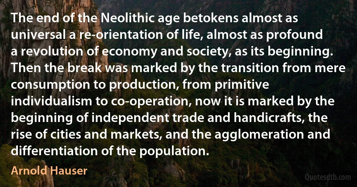 The end of the Neolithic age betokens almost as universal a re-orientation of life, almost as profound a revolution of economy and society, as its beginning. Then the break was marked by the transition from mere consumption to production, from primitive individualism to co-operation, now it is marked by the beginning of independent trade and handicrafts, the rise of cities and markets, and the agglomeration and differentiation of the population. (Arnold Hauser)