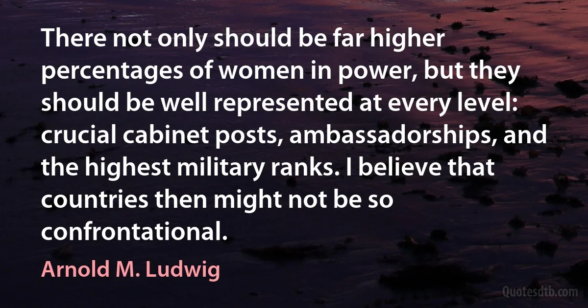 There not only should be far higher percentages of women in power, but they should be well represented at every level: crucial cabinet posts, ambassadorships, and the highest military ranks. I believe that countries then might not be so confrontational. (Arnold M. Ludwig)