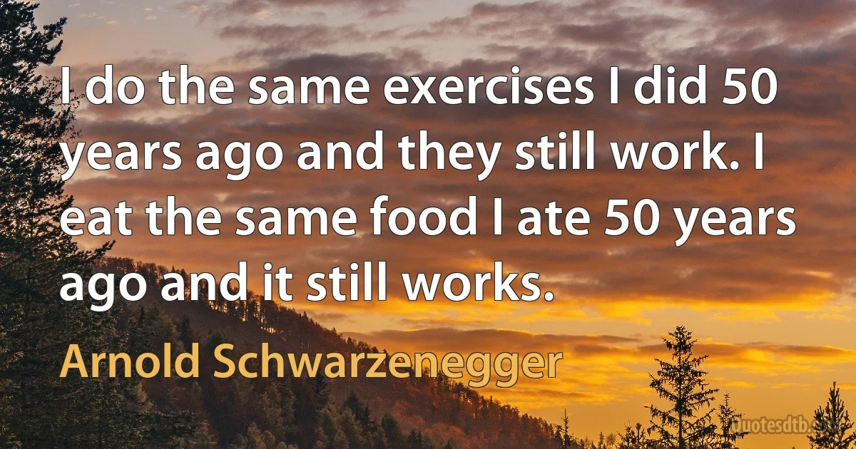 I do the same exercises I did 50 years ago and they still work. I eat the same food I ate 50 years ago and it still works. (Arnold Schwarzenegger)