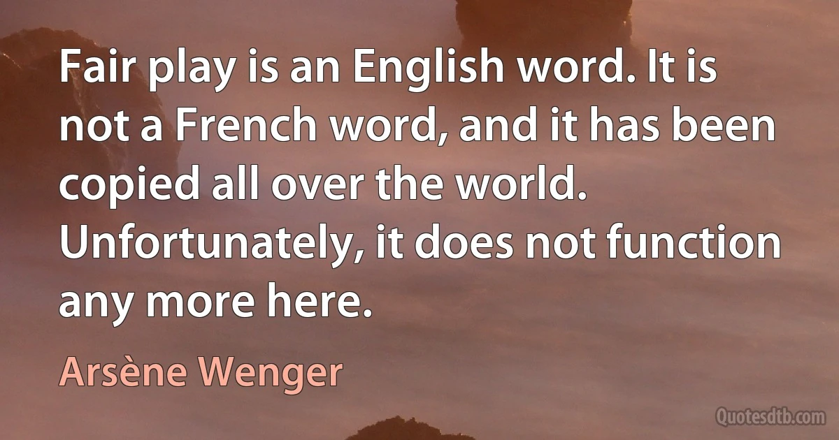 Fair play is an English word. It is not a French word, and it has been copied all over the world. Unfortunately, it does not function any more here. (Arsène Wenger)