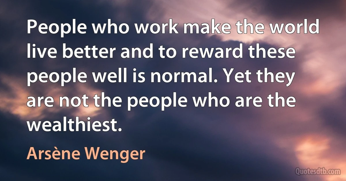 People who work make the world live better and to reward these people well is normal. Yet they are not the people who are the wealthiest. (Arsène Wenger)