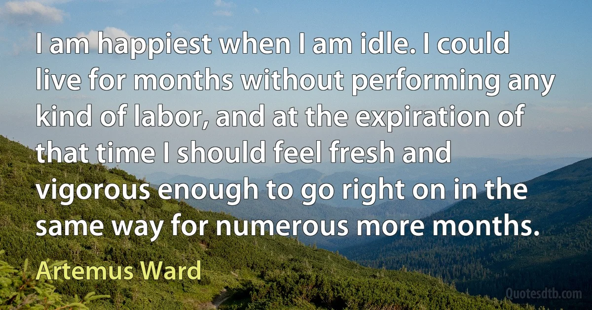 I am happiest when I am idle. I could live for months without performing any kind of labor, and at the expiration of that time I should feel fresh and vigorous enough to go right on in the same way for numerous more months. (Artemus Ward)