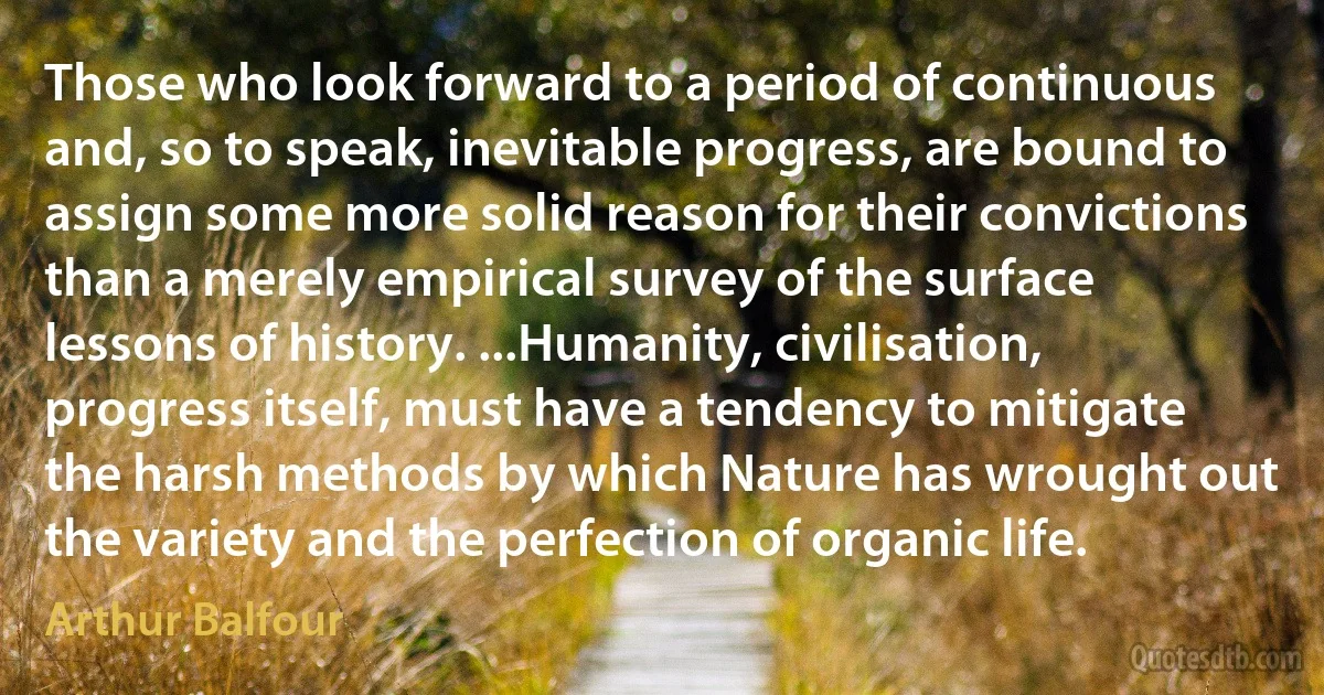 Those who look forward to a period of continuous and, so to speak, inevitable progress, are bound to assign some more solid reason for their convictions than a merely empirical survey of the surface lessons of history. ...Humanity, civilisation, progress itself, must have a tendency to mitigate the harsh methods by which Nature has wrought out the variety and the perfection of organic life. (Arthur Balfour)