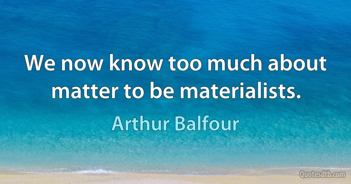 We now know too much about matter to be materialists. (Arthur Balfour)