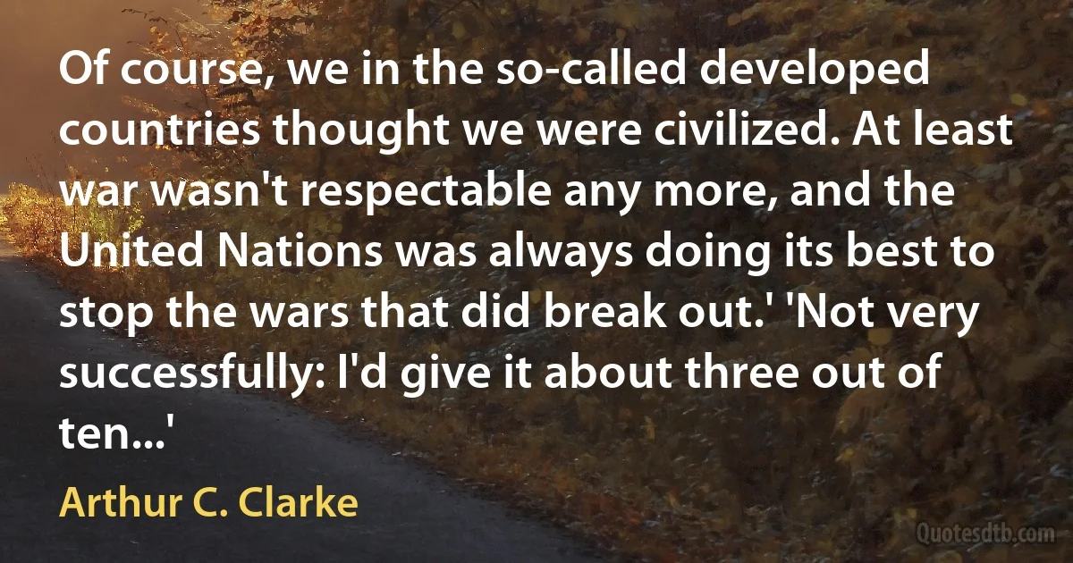 Of course, we in the so-called developed countries thought we were civilized. At least war wasn't respectable any more, and the United Nations was always doing its best to stop the wars that did break out.' 'Not very successfully: I'd give it about three out of ten...' (Arthur C. Clarke)