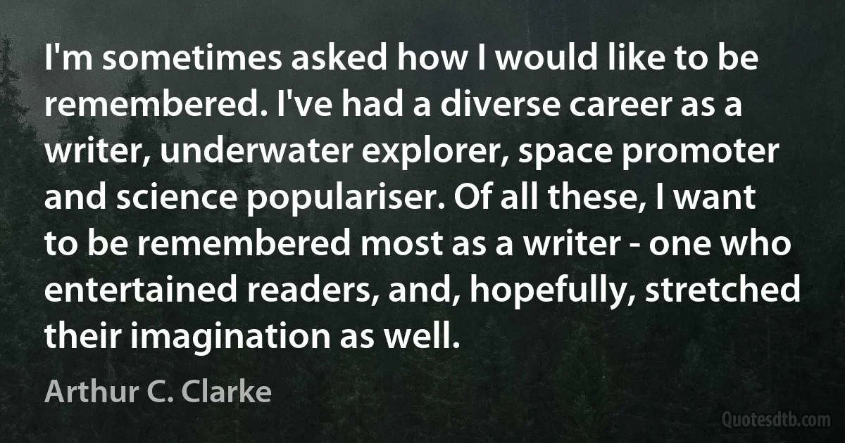 I'm sometimes asked how I would like to be remembered. I've had a diverse career as a writer, underwater explorer, space promoter and science populariser. Of all these, I want to be remembered most as a writer - one who entertained readers, and, hopefully, stretched their imagination as well. (Arthur C. Clarke)