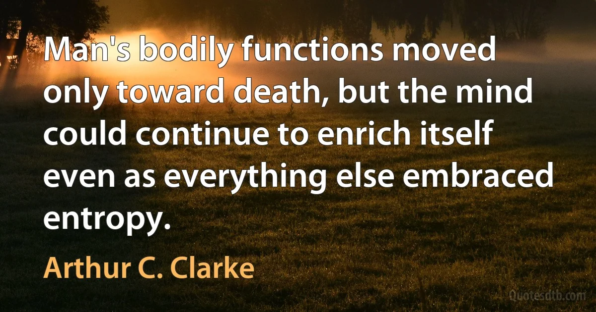 Man's bodily functions moved only toward death, but the mind could continue to enrich itself even as everything else embraced entropy. (Arthur C. Clarke)