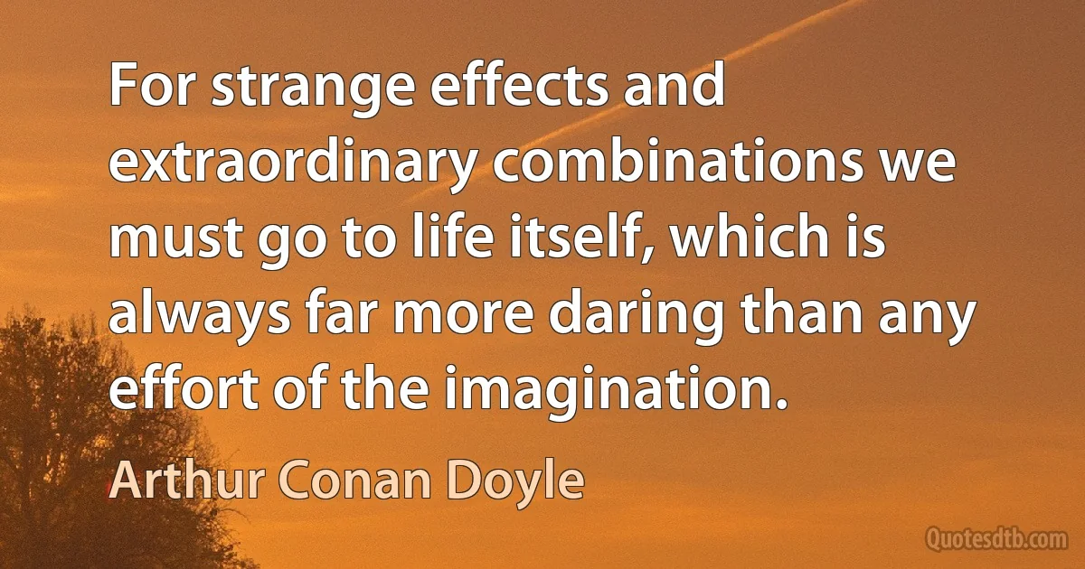 For strange effects and extraordinary combinations we must go to life itself, which is always far more daring than any effort of the imagination. (Arthur Conan Doyle)