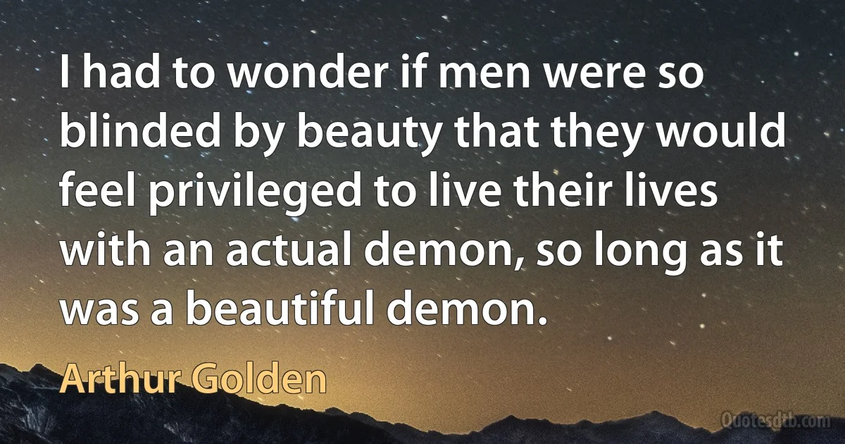 I had to wonder if men were so blinded by beauty that they would feel privileged to live their lives with an actual demon, so long as it was a beautiful demon. (Arthur Golden)