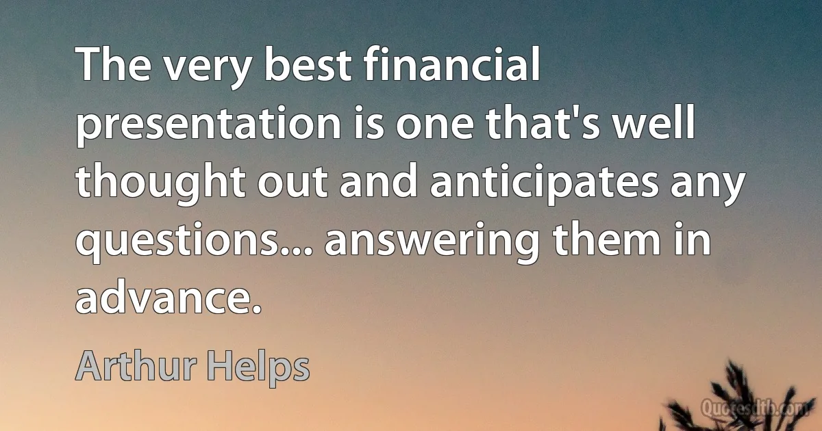 The very best financial presentation is one that's well thought out and anticipates any questions... answering them in advance. (Arthur Helps)