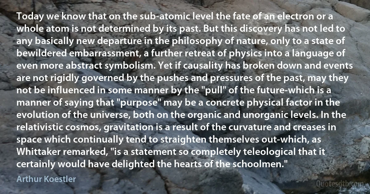 Today we know that on the sub-atomic level the fate of an electron or a whole atom is not determined by its past. But this discovery has not led to any basically new departure in the philosophy of nature, only to a state of bewildered embarrassment, a further retreat of physics into a language of even more abstract symbolism. Yet if causality has broken down and events are not rigidly governed by the pushes and pressures of the past, may they not be influenced in some manner by the "pull" of the future-which is a manner of saying that "purpose" may be a concrete physical factor in the evolution of the universe, both on the organic and unorganic levels. In the relativistic cosmos, gravitation is a result of the curvature and creases in space which continually tend to straighten themselves out-which, as Whittaker remarked, "is a statement so completely teleological that it certainly would have delighted the hearts of the schoolmen." (Arthur Koestler)