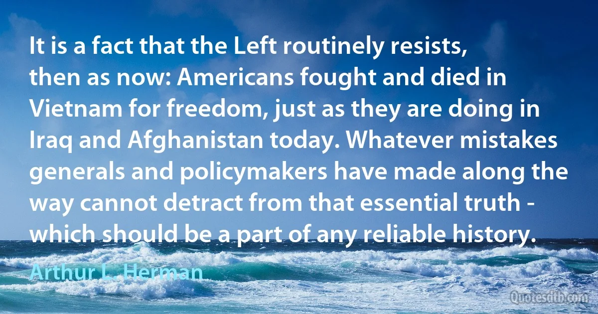 It is a fact that the Left routinely resists, then as now: Americans fought and died in Vietnam for freedom, just as they are doing in Iraq and Afghanistan today. Whatever mistakes generals and policymakers have made along the way cannot detract from that essential truth - which should be a part of any reliable history. (Arthur L. Herman)