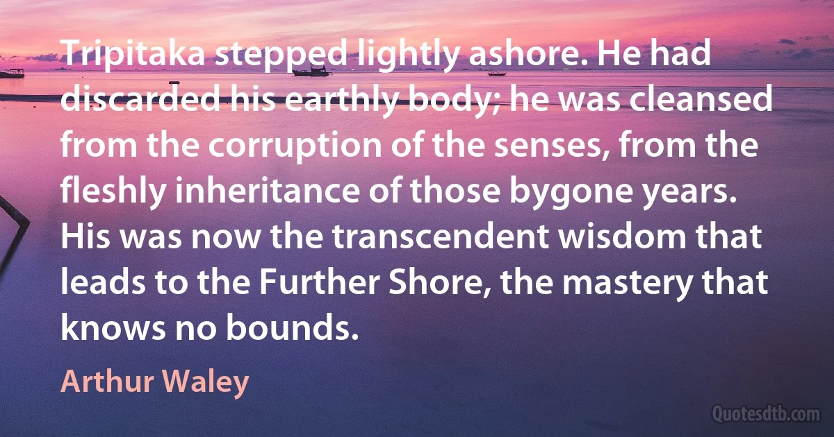 Tripitaka stepped lightly ashore. He had discarded his earthly body; he was cleansed from the corruption of the senses, from the fleshly inheritance of those bygone years. His was now the transcendent wisdom that leads to the Further Shore, the mastery that knows no bounds. (Arthur Waley)