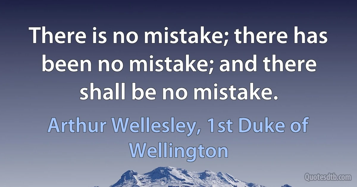 There is no mistake; there has been no mistake; and there shall be no mistake. (Arthur Wellesley, 1st Duke of Wellington)