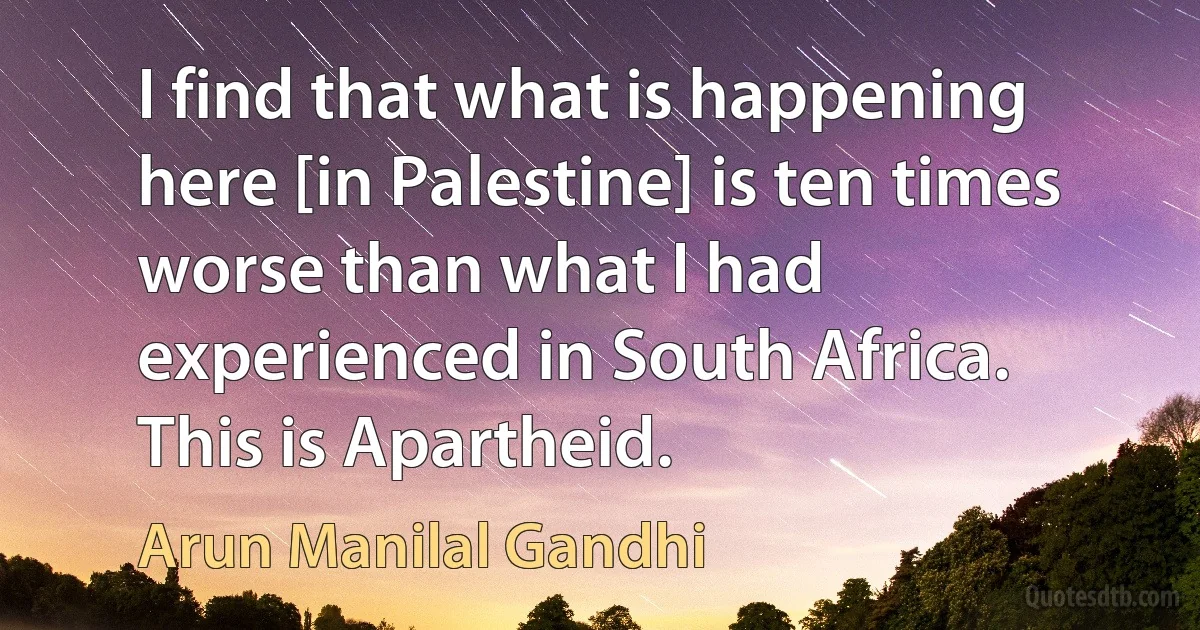 I find that what is happening here [in Palestine] is ten times worse than what I had experienced in South Africa. This is Apartheid. (Arun Manilal Gandhi)