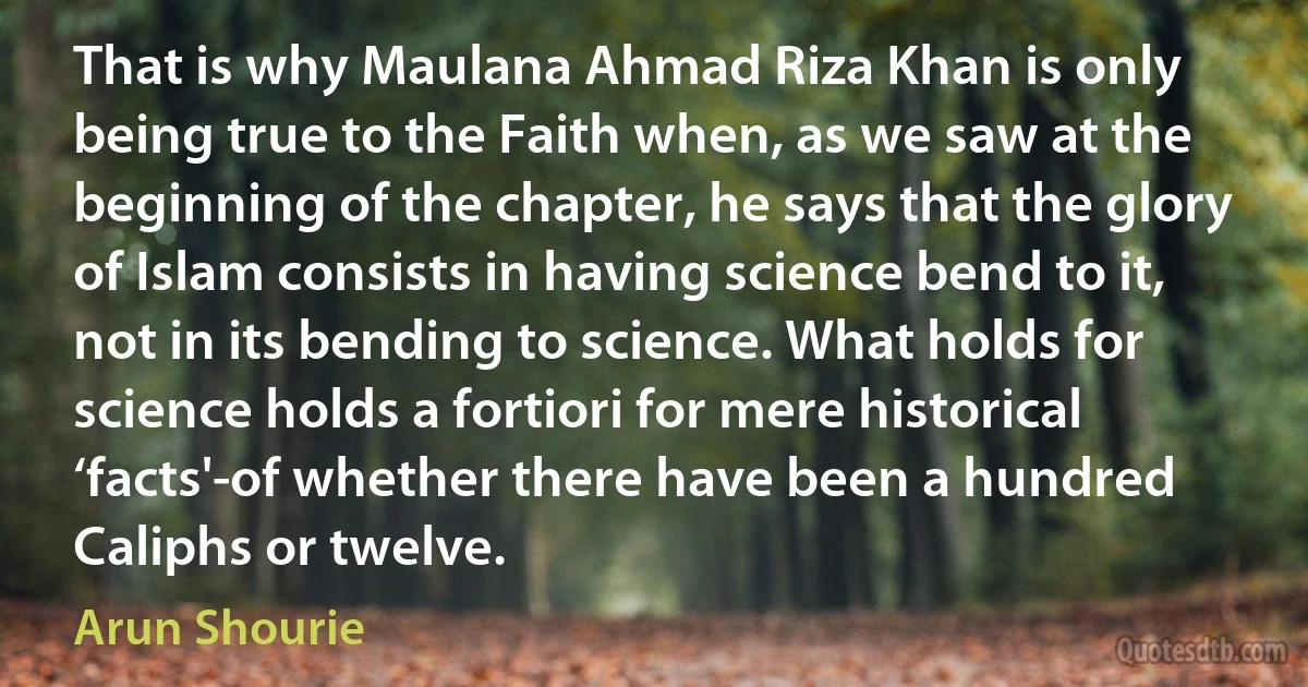 That is why Maulana Ahmad Riza Khan is only being true to the Faith when, as we saw at the beginning of the chapter, he says that the glory of Islam consists in having science bend to it, not in its bending to science. What holds for science holds a fortiori for mere historical ‘facts'-of whether there have been a hundred Caliphs or twelve. (Arun Shourie)