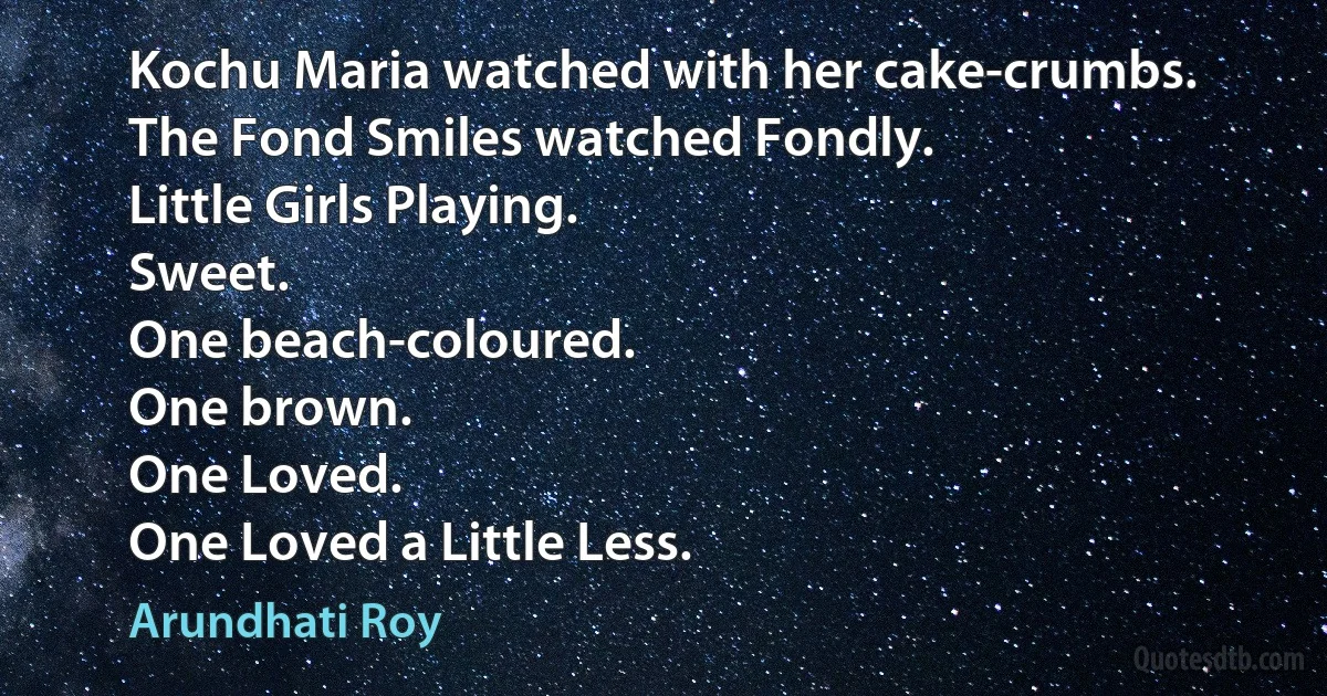 Kochu Maria watched with her cake-crumbs.
The Fond Smiles watched Fondly.
Little Girls Playing.
Sweet.
One beach-coloured.
One brown.
One Loved.
One Loved a Little Less. (Arundhati Roy)