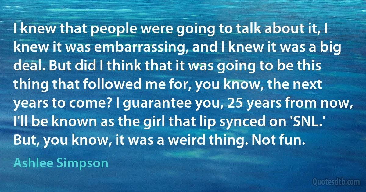 I knew that people were going to talk about it, I knew it was embarrassing, and I knew it was a big deal. But did I think that it was going to be this thing that followed me for, you know, the next years to come? I guarantee you, 25 years from now, I'll be known as the girl that lip synced on 'SNL.' But, you know, it was a weird thing. Not fun. (Ashlee Simpson)