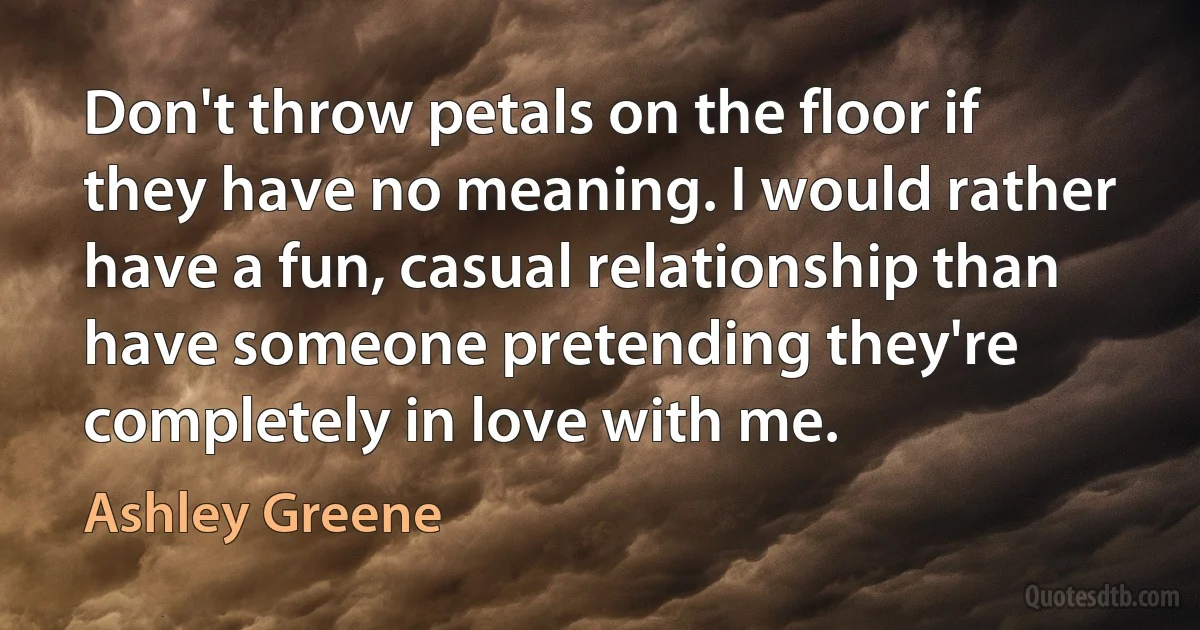 Don't throw petals on the floor if they have no meaning. I would rather have a fun, casual relationship than have someone pretending they're completely in love with me. (Ashley Greene)