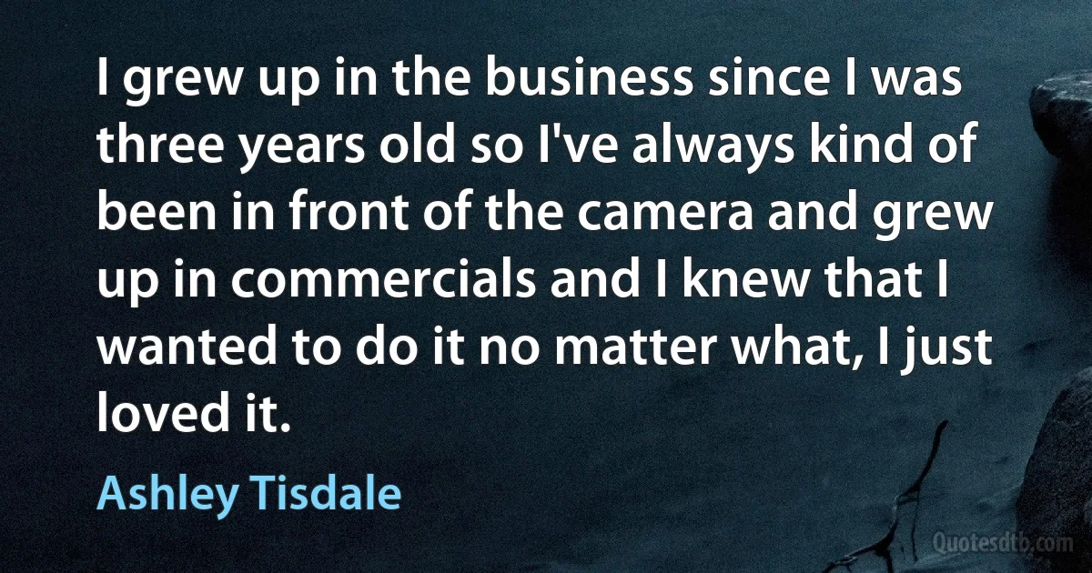 I grew up in the business since I was three years old so I've always kind of been in front of the camera and grew up in commercials and I knew that I wanted to do it no matter what, I just loved it. (Ashley Tisdale)