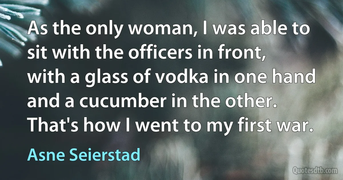 As the only woman, I was able to sit with the officers in front, with a glass of vodka in one hand and a cucumber in the other. That's how I went to my first war. (Asne Seierstad)