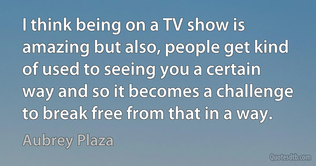 I think being on a TV show is amazing but also, people get kind of used to seeing you a certain way and so it becomes a challenge to break free from that in a way. (Aubrey Plaza)