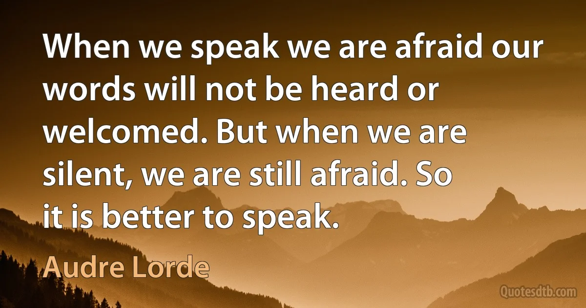 When we speak we are afraid our words will not be heard or welcomed. But when we are silent, we are still afraid. So it is better to speak. (Audre Lorde)