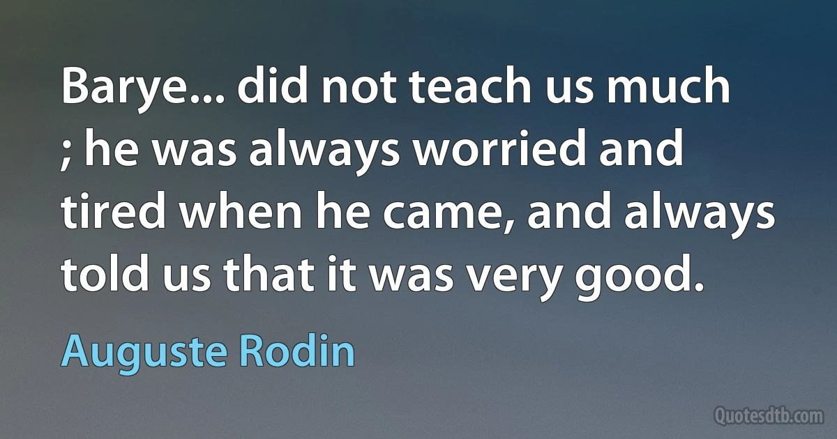 Barye... did not teach us much ; he was always worried and tired when he came, and always told us that it was very good. (Auguste Rodin)