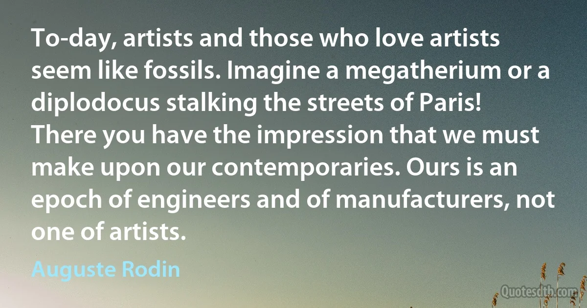 To-day, artists and those who love artists seem like fossils. Imagine a megatherium or a diplodocus stalking the streets of Paris! There you have the impression that we must make upon our contemporaries. Ours is an epoch of engineers and of manufacturers, not one of artists. (Auguste Rodin)