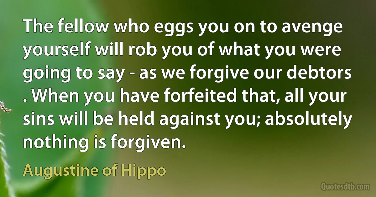 The fellow who eggs you on to avenge yourself will rob you of what you were going to say - as we forgive our debtors . When you have forfeited that, all your sins will be held against you; absolutely nothing is forgiven. (Augustine of Hippo)