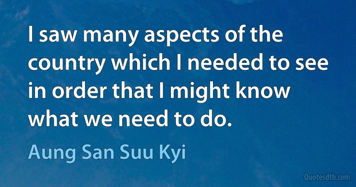 I saw many aspects of the country which I needed to see in order that I might know what we need to do. (Aung San Suu Kyi)