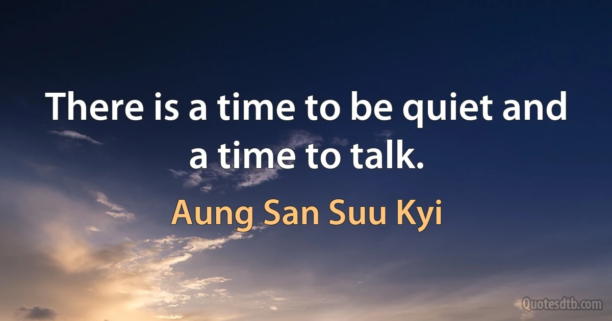 There is a time to be quiet and a time to talk. (Aung San Suu Kyi)