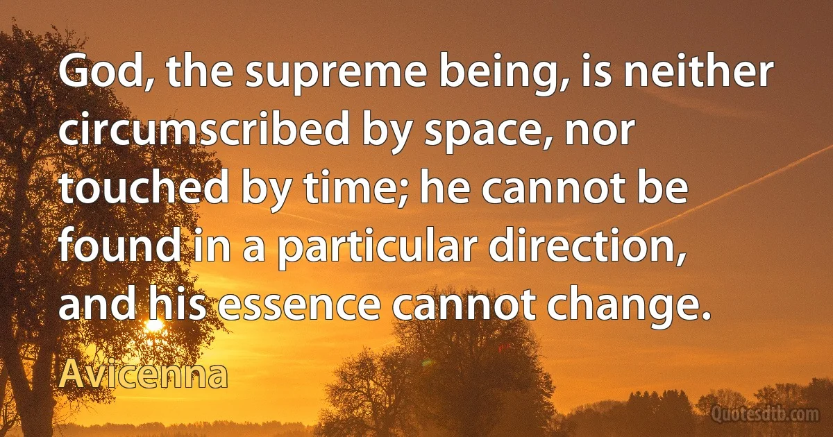 God, the supreme being, is neither circumscribed by space, nor touched by time; he cannot be found in a particular direction, and his essence cannot change. (Avicenna)