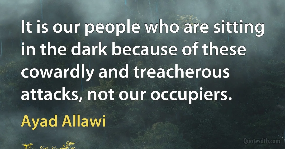 It is our people who are sitting in the dark because of these cowardly and treacherous attacks, not our occupiers. (Ayad Allawi)