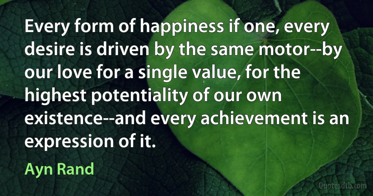 Every form of happiness if one, every desire is driven by the same motor--by our love for a single value, for the highest potentiality of our own existence--and every achievement is an expression of it. (Ayn Rand)