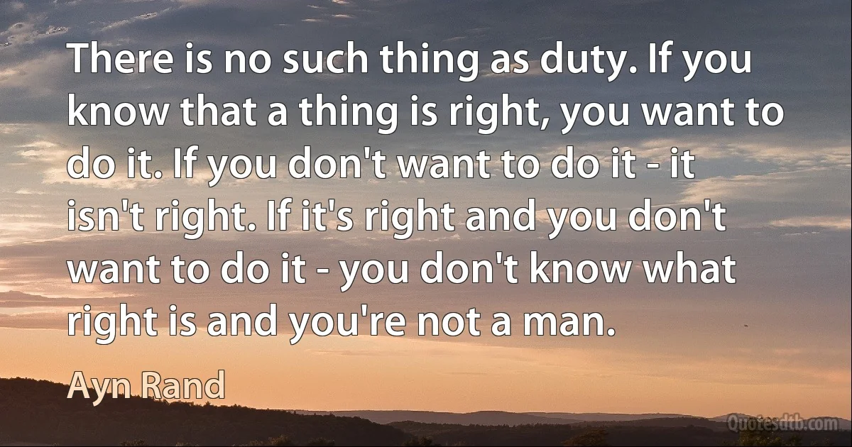 There is no such thing as duty. If you know that a thing is right, you want to do it. If you don't want to do it - it isn't right. If it's right and you don't want to do it - you don't know what right is and you're not a man. (Ayn Rand)