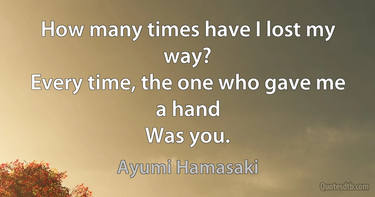 How many times have I lost my way?
Every time, the one who gave me a hand
Was you. (Ayumi Hamasaki)