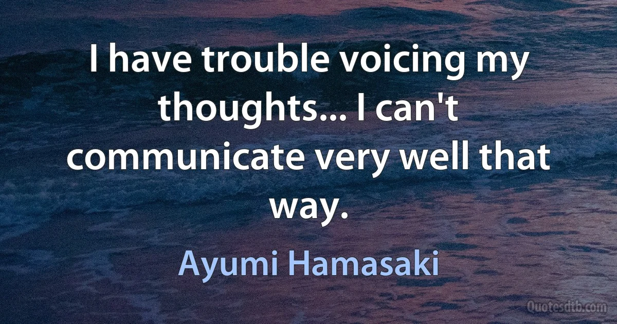 I have trouble voicing my thoughts... I can't communicate very well that way. (Ayumi Hamasaki)