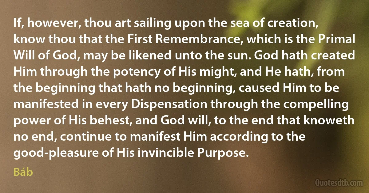 If, however, thou art sailing upon the sea of creation, know thou that the First Remembrance, which is the Primal Will of God, may be likened unto the sun. God hath created Him through the potency of His might, and He hath, from the beginning that hath no beginning, caused Him to be manifested in every Dispensation through the compelling power of His behest, and God will, to the end that knoweth no end, continue to manifest Him according to the good-pleasure of His invincible Purpose. (Báb)