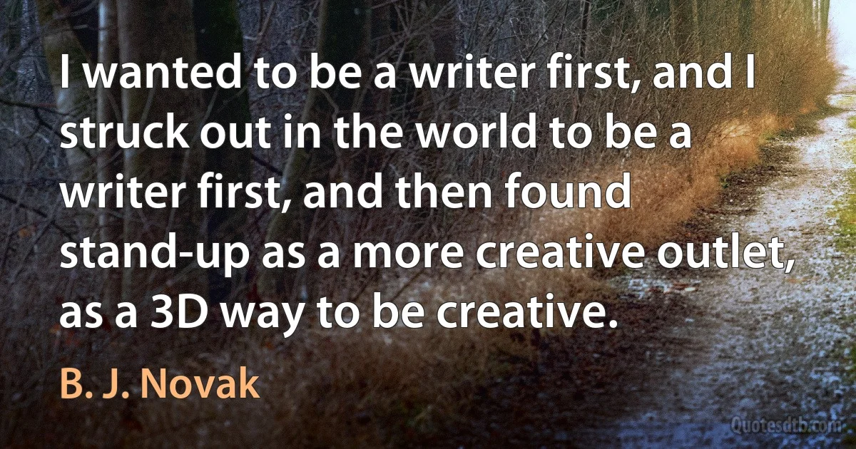 I wanted to be a writer first, and I struck out in the world to be a writer first, and then found stand-up as a more creative outlet, as a 3D way to be creative. (B. J. Novak)