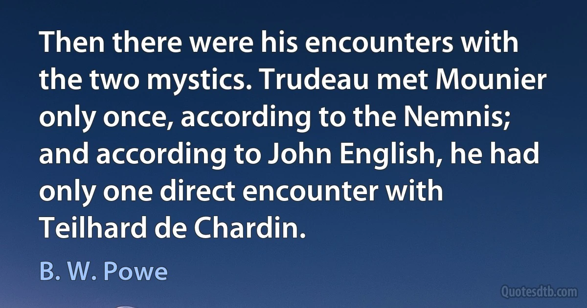 Then there were his encounters with the two mystics. Trudeau met Mounier only once, according to the Nemnis; and according to John English, he had only one direct encounter with Teilhard de Chardin. (B. W. Powe)