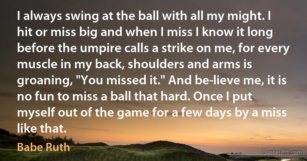 I always swing at the ball with all my might. I hit or miss big and when I miss I know it long before the umpire calls a strike on me, for every muscle in my back, shoulders and arms is groaning, "You missed it." And be­lieve me, it is no fun to miss a ball that hard. Once I put myself out of the game for a few days by a miss like that. (Babe Ruth)