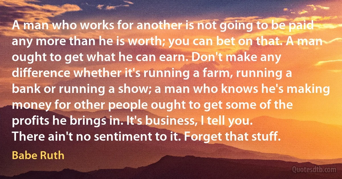 A man who works for another is not going to be paid any more than he is worth; you can bet on that. A man ought to get what he can earn. Don't make any difference whether it's running a farm, running a bank or running a show; a man who knows he's making money for other people ought to get some of the profits he brings in. It's business, I tell you. There ain't no sentiment to it. Forget that stuff. (Babe Ruth)