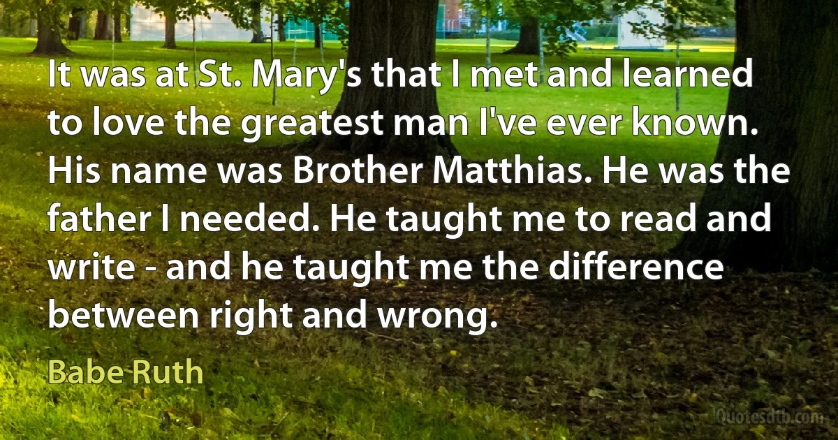 It was at St. Mary's that I met and learned to love the greatest man I've ever known. His name was Brother Matthias. He was the father I needed. He taught me to read and write - and he taught me the difference between right and wrong. (Babe Ruth)