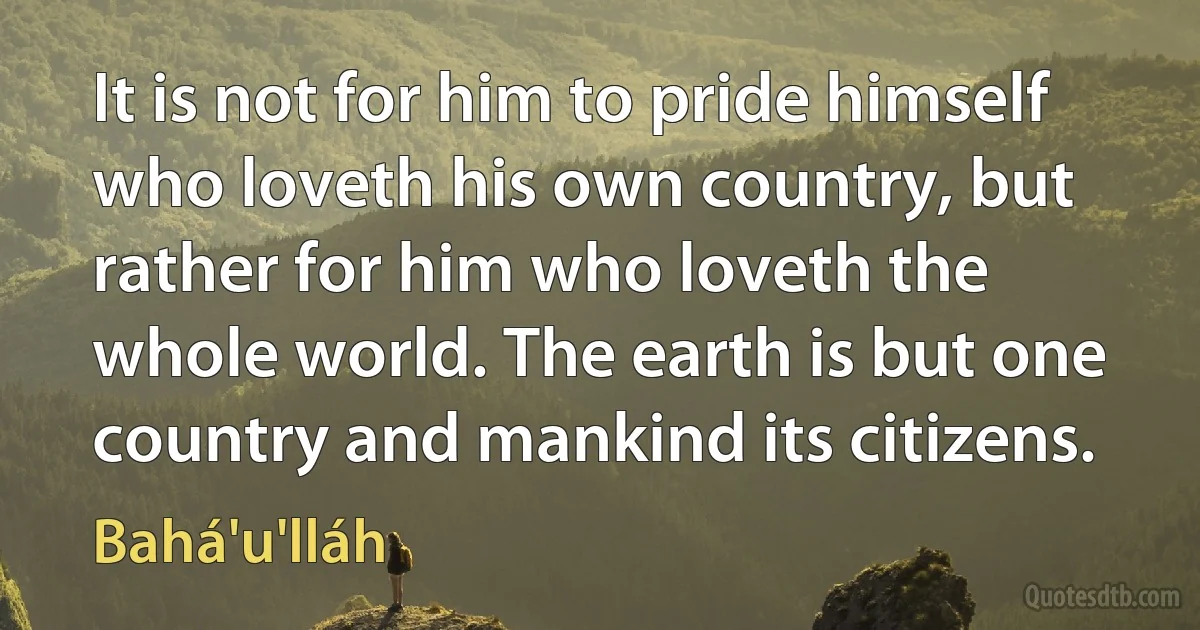 It is not for him to pride himself who loveth his own country, but rather for him who loveth the whole world. The earth is but one country and mankind its citizens. (Bahá'u'lláh)