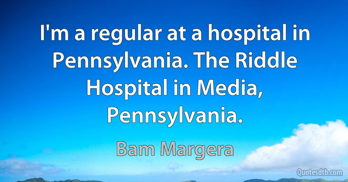 I'm a regular at a hospital in Pennsylvania. The Riddle Hospital in Media, Pennsylvania. (Bam Margera)